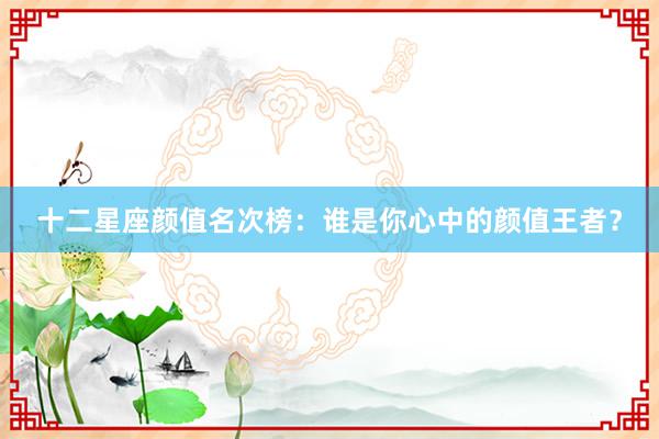 十二星座颜值名次榜：谁是你心中的颜值王者？