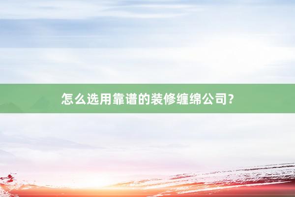 怎么选用靠谱的装修缠绵公司？